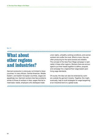 58
What about
other regions
and industries?
Garment production is obviously not limited to Asian
countries. In many African, Central American, Middle
Eastern, and Eastern European countries, wages are
appallingly low. Garment workers here face problems
similar to those of workers in Asia: wages that fail to
meet basic needs, employers who disrespect trade
union rights, unhealthy working conditions, and women
workers who suffer the most. What is more, they are
often producing for the same brands and retailers.
The concept of the Asia Floor Wage campaign is repli-
cable in these other regions. Workers there are encour-
aged to put their heads together to define, propose,
and campaign for a regional floor wage based upon
living wage standards.
Of course, the idea can also be endorsed by work-
ers outside the garment industry. Together, this might,
eventually, help to build strategies for wage bargaining
at an industrial level on a global scale.
4. The Asia Floor Wage in Six Steps
Box 13
 