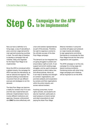 59
4. The Asia Floor Wage in Six Steps
Now we have a definition of a
living wage, a way of calculating it,
and a common wage demand for
main garment producing countries
in Asia. The sixth step is therefore
to develop a campaign that will
mobilise, lobby and negotiate
for the Asian Floor Wage to be
implemented.
Since the AFW is conceived within
a global industry, the campaign for
AFW must also be international, as
well as national and regional. This
requires building a transnational
movement that will use different
avenues and strategies to win the
demand.
The Asia Floor Wage can become
a reality for workers only if it is won
and then also implemented and
enforced. Implementation has to
involve different institutions and
agencies. However, enforcement
can ONLY be done effectively with
union and workers representatives
as part of the process, Therefore,
the right to organise is central to
the ultimate success of the Asia
Floor Wage campaign.
The demand can be integrated into
on-going struggles to protect and
ensure labour rights at work. It can
support and enrich existing wage
struggles, and be used to pressure
governments to reform labour law
and official policies. Above all,
it can help to develop and strength-
en workers’ organisations, and
promote solidarity and cooperation
by workers and their organisations
within the entire industry, and
across national borders.
Involving consumers, human
rights activists, and students will
also be important, particularly to
exert pressure on brand-named
and retail corporations to start
paying the Asian Floor Wage.
Alliance members in consumer
countries will apply such pressure
on major brands and retailers
to sign agreements committing
themselves to incorporate the Asia
Floor Wage formula into their price
negotiations with suppliers.
The AFW campaign is not the only
campaign for a living wage and
decent working conditions.
Combining forces with other living
wage campaigns and initiatives
will be important to win the AFW.
Step 6. Campaign for the AFW
to be implemented
 