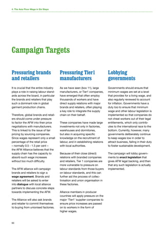 60
Pressuring brands
and retailers
It is crucial that the entire industry
plays a role in raising labour stand-
ards across the board, in particular
the brands and retailers that play
such a dominant role in global
garment production chains.
Therefore, global brands and retail-
ers should come under pressure
to factor the AFW into their price
negotiations with manufacturers.
This is linked to the issue of fair
pricing by sourcing companies.
Since wages represent only a small
percentage of the retail price
– normally 0.5 - 1.5 per cent –
the AFW Alliance believes that the
supply chain has the capacity to
absorb such wage increases
without too much difficulty.
The AFW alliance will campaign
brands and retailers to sign a
wage agreement. Brands and
retailers will be asked to enter
into dialogue with local alliance
partners to discuss concrete steps
towards implementing the AFW.
The Alliance will also ask brands
and retailer to commit themselves
to buying from unionised factories.
Pressuring Tier1
manufacturers
As we have seen (box 11), large
manufacturers, or Tier1 companies,
have emerged that often employ
thousands of workers and have
direct supply relations with major
brands and retailers, often playing
a key role to integrate the supply
chain on their behalf.
These companies have made large
investments not only in factories,
warehouses and dormitories,
but also in acquiring specific
knowledge on the recruitment of
labour, and in establishing relations
with local authorities.
Because of their close (direct)
relations with branded companies
and retailers, Tier 1 companies are
more vulnerable to pressure on
labour standards from those buyers
on labour standards, and this can
further aid the process of collec-
tivisation and union organisation in
these factories.
Alliance members in producer
countries will apply pressure on the
major ‘Tier1’ supplier companies to
ensure price increases are passed
on to workers in the form of
higher wages.
Lobbying
governments
Governments should ensure that
minimum wages are set at a level
that provides for a living wage, and
also regularly reviewed to account
for inflation. Governments have a
duty too to ensure that minimum
wage and other labour legislation is
implemented so that companies do
not cheat workers out of their legal
entitlements, which only contrib-
utes to the international race to the
bottom. Currently, however, many
governments deliberately continue
to keep wages low in order to
attract business, failing in their duty
to foster sustainable development.
The campaign will lobby govern-
ments to enact legislation that
gives AFW legal backing, and then
that any such legislation is actually
implemented.
4. The Asia Floor Wage in Six Steps
Campaign Targets
 