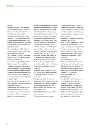 64
32 
Ibid, p.52
33 
See: Chan, A. (1998), “Labor Standards
and Human Rights: the Case of Chinese
Workers under Market Socialism”, Human
Rights Quarterly, 886, p.891-893.
34 
See, for example, CCC (2005), “Looking
for a Quick Fix: How weak social auditing
is keeping workers in sweatshops”, Clean
Clothes Campaign, Amsterdam. Document
available at: http://www.cleanclothes.org/
ftp/05-quick_fix.pdf
35 
China Labour Bulletin (2008), “Wages in
China”, document available at: http://www.
clb.org.hk/en/node/100206#6a
36 
Ye, J., quoted in L. Li (2007), “Floor Wage
Situation in China”, Law School of Peking
University, document on file.
37 
For example see, e.g.: SÜDWIND Institut
für Ökonomie und Ökumene (2007),
“Aldi‘s Clothing Bargains – Discount buys
discounting standards? Working conditions
in Aldi‘s suppliers in China and Indonesia:
Suggestions for consumer and trade union
action”, document available at: http://www.
suedwind-institut.de/downloads/ALDI-publ_
engl_2007-08.pdf
38 
Cited in: Xinhua News Agency, March 8,
2005, available at: http://www.china.org.cn/
english/null/122105.htm
39 
This section has been provided by TURC,
who conducted a survey for the AFW
campaign on wages in the area of Jakarta,
Indonesia, in which 81 informants partici-
pated from 54 export companies.
40 
In order to protect the identity of the worker
we have concealed the name of the factory.
41 
Cited in: Labour Behind the Label (2006),
“Let’s Clean Up Fashion: the state of pay
behind the UK high street”, document avail-
able at: http://www.labourbehindthelabel.
org/images/pdf/letscleanupfashion.pdf
42 
Robbins, M., and K. Vickery (2005), “Sick
and Tired: The Impact of Gender Roles
on Garment Workers’ Health”. In CCC,
ed. “Made by Women: Gender, the global
garment industry and the movement for
women workers’ rights”, Amsterdam, p.40
43 
CCC and AMRF, 2009. op. cit. p. 14
44 
For a wider discussion, see: Anker, R. et
al., (October 2002), “Measuring Decent
Work with Statistical Indicators”, Working
Paper No. 2, Policy Integration Depart-
ment, Statistical Development and Analysis
Group, International Labour Office, Ge-
neva, p.29
45 
Robbins, M. and K. Vickery, op.cit., p15
46 
CCC (August 2008), field research report,
Sri Lanka, Unpublished document
on file. p.42
47 
Chang-Hee, L. (2002), “The Minimum
Wage”, Asian Labour Update, Issue No. 42,
January-March 2002, document available
at: http://www.amrc.org.hk/4207.htm
48 
For a discussion, see: Yimprasert and
Hveem (2005), op.cit.
49 
TURC (2008), “Wage survey for AFW”,
document on file.
50 
This section relies heavily on Clean
Clothes Campaign, (2009), Cashing in:
Giant retailers, purchasing practices, and
working conditions in the garment industry”,
available at: http://www.cleanclothes.org/
campaigns/1270-ccc-cashing-in-research-
report-launched
51 
Source figure 1: Doug Miller, presentation
Amsterdam, April 23, 2009
52 
Palley, T. (2004), “The Economic Case for
International Labour Standards”, Cam-
bridge Journal of Economics, 28, pp.21-36
53 
For a longer discussion, see: Palley, T.
(2001), “The Economic Case for Labor
Standards: A Layman’s Guide”, Journal
of Global Law and Business, 2, (Fall),
p.183–195
54 
CCC and AMRF, op,cit., p.27
55 
Scherrer, C. (2007), “International Work-
ers’ Rights and Competitiveness”, Labour,
Capital and Society, 40:12, pp.135-159
56 
See for an extensive discussion on how
retailers profit from substandard working
conditions, CCC (2009), op.cit.
57 
See Palley, T. (2004) op.cit.
58 
ILO (2008), op cit.
59 
Jo-In Code Briefing, FLA Office, Geneva
10-11 April 2008, document on file.
60 
Worker at PT Sungin-tex, Narogong,
Bekasi, participant at a Wage Advocacy
Workshop, TURC, Jakarta, June 2009.
61 
Bhattacharjee, A., S. Gupta and S. Luce
(2009), “Asia Floor Wage: Labour rights are
good for development”, draft paper on file.
62 
See: Appelbaum, R. (2008), “Giant
References
 