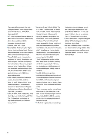 65
Transnational Contractors in East Asia:
Emergent Trends in Global Supply Chains”,
Competition  Change, Vol.12, No.1,
March, pp.69–87.
63 
ILO. (2009) High-level Tripartite Meeting on
the Current Global Financial and Economic
Crisis (Geneva, 23 March 2009)
64 
Newsweek, January 26, 2009.
65 
Financial Times, April 6, 2009.
66 
Oxfam (2005), “Trading Away Our Rights:
Women Working in Global Supply Chains”,
document available at: http://www.maketra-
defair.com/en/assets/english/taor.pdf
67 
Palley, T. (2004), op.cit. : See also: Sen-
genberger, W., (2005), “Globalisation and
Social Progress: The Role and Impact of
International Labour Standards”, a report
prepared for the Friedrich-Ebert-Stiftung,
2nd revised and extended revision, Bonn,
July, document available at: https://www.
gtz.de/de/dokumente/en-FES-Intern-
labour-standards.pdf
68 
David Schilling cited in Maquila Network
Update, December 1998, Vol.3, No.4
69 
Miller, D., and P. Williams (2009), “What
Price a Living Wage? Implementation
Issues in the Quest for Decent Wages in
the Global Apparel Sector”, Global Social
Policy, Vol. 9, pp. 99-125
70 
Utting, P. (2007), “CSR and Equality”, Third
World Quarterly, Vol.28, No.4, pp.697–712
71 
The ETI Base Code can be found at:
http://www.ethicaltrade.org/Z/lib/base/
code_en.shtml
72 
Barrientos, S., and S. Smith (2006), “The
ETI Code of Labour Practice: Do workers
really benefit?”, Institute of Development
Studies, University of Sussex, p.16
73 
Ibid, p.29. See also Labour Behind the
Label, (2006), “Let’s Clean Up Fashion:
The State of Pay Behind the UK High
Street”, accessed 28 October 2008, http://
www.labourbehindthelabel.org/content/
view/126/53/ and Labour Behind the Label,
(2007) “Let’s Clean up Fashion: Update
September 2007”, document available at:
http://www.labourbehindthelabel.org/re-
sources/reports/190-lcuf2007
74 
The AFW Alliance has decided that the
Floor Wage should not result in lowering
standards in any country. In Indonesia,
the standard is set at 3000 calories, and
so the Alliance agreed to adopt this as its
standard.
75 
See ILO (2008), op.cit., preface.
76 
Calculation by the National Economic and
Social Development Board with assistance
from UNDP and Thailand Development
Research Institute, cited in: Workers Rights
Consortium, 2005, unpublished document
on file.
77
This is an average, and low income house-
holds in the US may spend up to 37 per
cent. Source: “Food Spending in American
Households, 2003-04”, EIB-23, available
at: http://www.ers.usda.gov/publications/
eib23/eib23fm.pdf
78 
In Thailand, wage scales vary according to
the decisions of provincial wage commit-
tees. Daily wages range from 143 Baht
to 191 Baht for 2007. Here we took daily
wage of 168 Baht. See, for an overview:
FWF / ETI Norway (April 2007), op cit.
79 
Cited in: International Comparison Program
(2006), ‘ICP Methodological Handbook
2003-2006’, World Bank
80 
See: Asia Floor Wage Public Launch Deci-
sion Statement, Hong Kong, October 2008,
http://www.asiafloorwage.org/Documents/
General/AFW-HKG_DECISION_STATE-
MENT_8-08.pdf
References
 