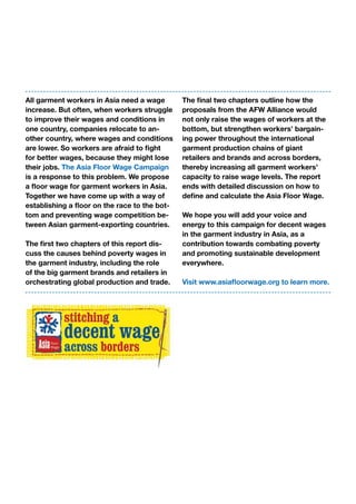 All garment workers in Asia need a wage
increase. But often, when workers struggle
to improve their wages and conditions in
one country, companies relocate to an-
other country, where wages and conditions
are lower. So workers are afraid to fight
for better wages, because they might lose
their jobs. The Asia Floor Wage Campaign
is a response to this problem. We propose
a floor wage for garment workers in Asia.
Together we have come up with a way of
establishing a floor on the race to the bot-
tom and preventing wage competition be-
tween Asian garment-exporting countries.
The first two chapters of this report dis-
cuss the causes behind poverty wages in
the garment industry, including the role
of the big garment brands and retailers in
orchestrating global production and trade.
The final two chapters outline how the
proposals from the AFW Alliance would
not only raise the wages of workers at the
bottom, but strengthen workers’ bargain-
ing power throughout the international
garment production chains of giant
retailers and brands and across borders,
thereby increasing all garment workers’
capacity to raise wage levels. The report
ends with detailed discussion on how to
define and calculate the Asia Floor Wage.
We hope you will add your voice and
energy to this campaign for decent wages
in the garment industry in Asia, as a
contribution towards combating poverty
and promoting sustainable development
everywhere.
Visit www.asiafloorwage.org to learn more.
 