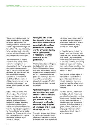 7
The garment industry around the
world is renowned for low wages,
excessive overtime and poor
working conditions. In many cases,
even the legal minimum wages set
for workers in the apparel industry
fail to provide enough income to
maintain a family of four above the
nationally defined poverty level.
The consequences of poverty
wages are most clearly seen in
excessive working hours and
disrupted family life. Poverty wages
push many workers into debt,
lead to malnutrition, cause health
problems, and make workers and
their dependents extremely
vulnerable to unemployment,
disability, and faster decline in
old age. What is more, growing
inequality within a country can
reduce social cohesion and result
in unrest.
Labour rights’ advocates have
always argued that a minimum
living wage is a cornerstone of
decent working conditions,
because sufficient wages are
essential to workers’ well-being.
Insufficient wages imply that
individuals, families and communi-
ties who depend upon wage labour
for their well-being cannot lead a
dignified life.1
This demand is in line
with the United Nations Universal
Declaration of Human Rights.
Article 23(3) states:
“Everyone who works
has the right to just and
favourable remuneration
ensuring for himself and
his family an existence
worthy of human dignity,
and supplemented,
if necessary, by other
means of social
protection.”
The International Labour Organisa-
tion (ILO), which is the United
Nations’ body that sets labour
standards, also endorses a living
wage standard. The Preamble to
the ILO Constitution notes that
peace and harmony in the world
require “the provision of an
adequate living wage”. The ILO
Constitution mentions the need
to develop:
“policies in regard to wages
and earnings, hours and
other conditions of work,
designed to ensure a
just share of the fruits
of progress to all and a
minimum living wage to
all employed and in need
of such protection.” 2
The reality of working conditions
in the garment industry is far re-
moved from the international goal
of ‘decent work’ for all women and
men in the world. ‘Decent work’ is
the phrase used by the ILO, and
it means the right of all to work in
conditions of freedom, equity,
security and human dignity.
In the global garment industry of
today, it is the brand-named com-
panies and giant retailers who wield
most power. They have profited
hugely from outsourcing production
to low-wage countries, capitalising
on poverty wages and benefiting
from weak enforcement of laws that
govern wages, working conditions,
and labour rights.
What is more, workers’ efforts to
increase their wages often lead
garment brands and retailers to
relocate production elsewhere.
so workers are often afraid to fight
for better wages for fear of losing
their jobs.
For these reasons, union leaders
and labour activists in Asia have
come together to explore a strategy
for workers in the global garment
industry. Asia is a major hub for
garment production in the global
economy, accounting for 60% of
global garment production, and
employing millions of workers
across the continent, most of
whom are women.
Introduction / summary
 