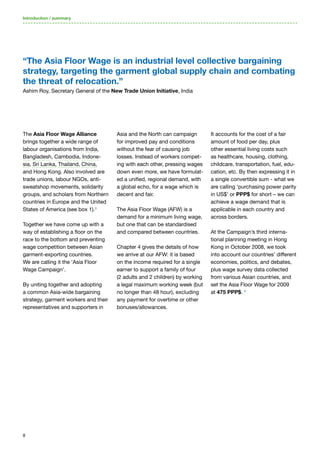 8
It accounts for the cost of a fair
amount of food per day, plus
other essential living costs such
as healthcare, housing, clothing,
childcare, transportation, fuel, edu-
cation, etc. By then expressing it in
a single convertible sum - what we
are calling ‘purchasing power parity
in US$’ or PPP$ for short – we can
achieve a wage demand that is
applicable in each country and
across borders.
At the Campaign’s third interna-
tional planning meeting in Hong
Kong in October 2008, we took
into account our countries’ different
economies, politics, and debates,
plus wage survey data collected
from various Asian countries, and
set the Asia Floor Wage for 2009
at 475 PPP$. 4
The Asia Floor Wage Alliance
brings together a wide range of
labour organisations from India,
Bangladesh, Cambodia, Indone-
sia, Sri Lanka, Thailand, China,
and Hong Kong. Also involved are
trade unions, labour NGOs, anti-
sweatshop movements, solidarity
groups, and scholars from Northern
countries in Europe and the United
States of America (see box 1).3
Together we have come up with a
way of establishing a floor on the
race to the bottom and preventing
wage competition between Asian
garment-exporting countries.
We are calling it the ‘Asia Floor
Wage Campaign’.
By uniting together and adopting
a common Asia-wide bargaining
strategy, garment workers and their
representatives and supporters in
Asia and the North can campaign
for improved pay and conditions
without the fear of causing job
losses. Instead of workers compet-
ing with each other, pressing wages
down even more, we have formulat-
ed a unified, regional demand, with
a global echo, for a wage which is
decent and fair.
The Asia Floor Wage (AFW) is a
demand for a minimum living wage,
but one that can be standardised
and compared between countries.
Chapter 4 gives the details of how
we arrive at our AFW: it is based
on the income required for a single
earner to support a family of four
(2 adults and 2 children) by working
a legal maximum working week (but
no longer than 48 hour), excluding
any payment for overtime or other
bonuses/allowances.
Introduction / summary
“The Asia Floor Wage is an industrial level collective bargaining
strategy, targeting the garment global supply chain and combating
the threat of relocation.”
Ashim Roy, Secretary General of the New Trade Union Initiative, India
 