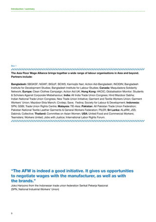 9
Box 1
The Asia Floor Wage Alliance brings together a wide range of labour organisations in Asia and beyond.
Partners include:
Bangladesh: SBGKSF; NGWF; BIGUF; BCWS; Karmojibi Nari; Action Aid-Bangladesh; INCIDIN; Bangladesh
Institute for Development Studies; Bangladesh Institute for Labour Studies; Canada: Maquiladora Solidarity
Network; Europe: Clean Clothes Campaign; Action Aid UK; Hong Kong: HKCIC; Globalisation Monitor; Students
& Scholars Against Corporate Misbehaviour; India: All India Trade Union Congress; Hind Mazdoor Sabha;
Indian National Trade Union Congress; New Trade Union Initiative; Garment and Textile Workers Union; Garment
Workers’ Union; Mazdoor Ekta Manch; Cividep; Save; Fedina; Society for Labour & Development; Indonesia:
SPN; GSBI; Trade Union Rights Centre; Malaysia: TIE-Asia: Pakistan: All Pakistan Trade Union Federation;
Pakistan National Textile Leather Garments & General Workers Federation; PILER; Sri Lanka: ALaRM; JSS;
Dabindu Collective; Thailand: Committee on Asian Women; USA: United Food and Commercial Workers;
Teamsters; Workers United; Jobs with Justice; International Labor Rights Forum.
Introduction / summary
“The AFW is indeed a good initiative. It gives us opportunities
to negotiate wages with the manufacturer, as well as with
the brands.”
Joko Hariyono from the Indonesian trade union federation Serikat Pekerja Nasional
(SPN, National Industrial Workers’ Union)
 