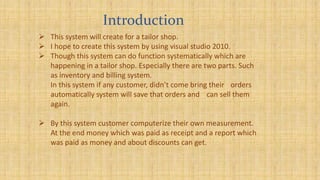 Introduction
 This system will create for a tailor shop.
 I hope to create this system by using visual studio 2010.
 Though this system can do function systematically which are
happening in a tailor shop. Especially there are two parts. Such
as inventory and billing system.
In this system if any customer, didn’t come bring their orders
automatically system will save that orders and can sell them
again.
 By this system customer computerize their own measurement.
At the end money which was paid as receipt and a report which
was paid as money and about discounts can get.
 
