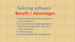 Tailoring software
Benefit / Advantages
Computerized billing and measurement
sheet preparation
Save valuable time by getting details of
customer measurements, bills, ect so
easily and quickly.
 useful reporting.
Customer Relationship management.
 