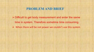 . PROBLEM AND BRIEF
 Difficult to get body measurement and enter the same
time in system. Therefore sometime time consuming.
 When there will be not power we couldn’t use this system
 