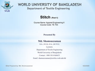 Presented By
Md. Shamsuzzaman
B.Sc. (WUB), M.Sc. (BUTEX)
Lecturer,
Department of Textile Engineering
World University of Bangladesh
Contact: +880 1814 868653
Email: shamsuzzaman@textiles.wub.edu.bd
6/22/2020Slide Prepared by- Md. Shamsuzzaman
Stitch (Part-1)
Course Name: Apparel Engineering II
Course Code: TE 703
 