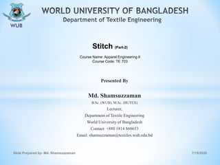 Presented By
Md. Shamsuzzaman
B.Sc. (WUB), M.Sc. (BUTEX)
Lecturer,
Department of Textile Engineering
World University of Bangladesh
Contact: +880 1814 868653
Email: shamsuzzaman@textiles.wub.edu.bd
7/15/2020Slide Prepared by- Md. Shamsuzzaman
Stitch (Part-2)
Course Name: Apparel Engineering II
Course Code: TE 703
 
