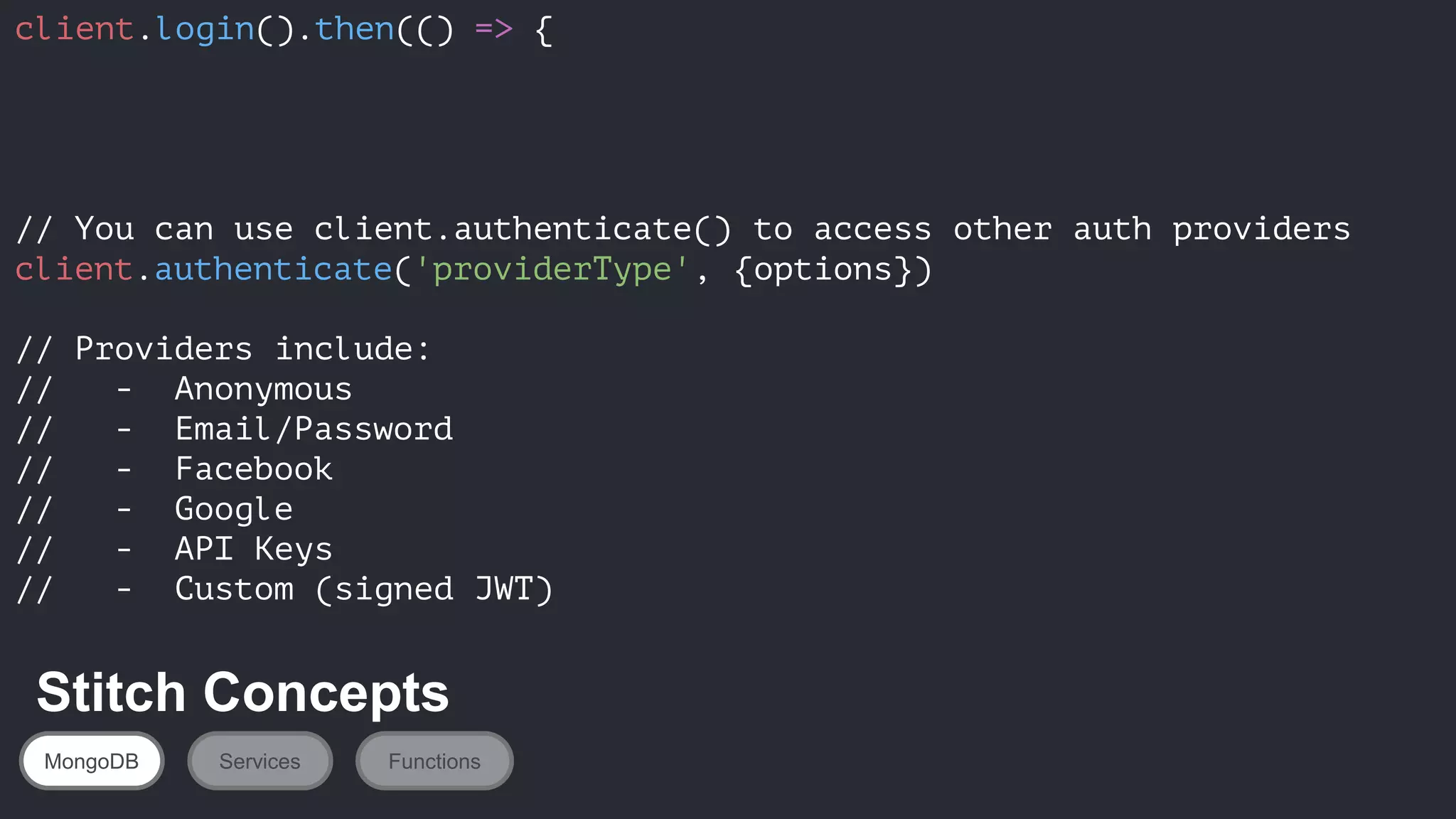 client.login().then(() => {
// You can use client.authenticate() to access other auth providers
client.authenticate('providerType', {options})
// Providers include:
// - Anonymous
// - Email/Password
// - Facebook
// - Google
// - API Keys
// - Custom (signed JWT)
MongoDB Services Functions
Stitch Concepts
 