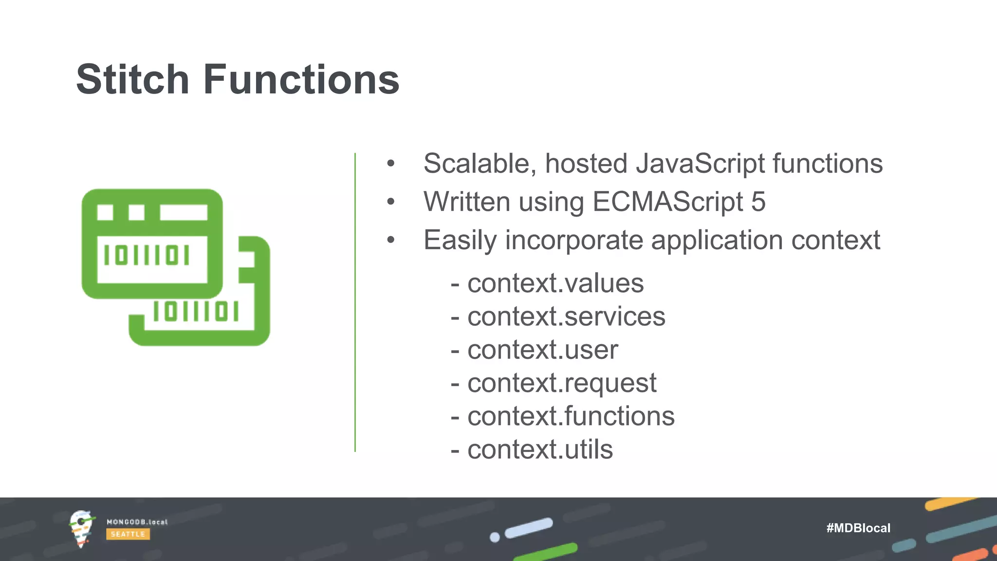 #MDBlocal
• Scalable, hosted JavaScript functions
• Written using ECMAScript 5
• Easily incorporate application context
- context.values
- context.services
- context.user
- context.request
- context.functions
- context.utils
Stitch Functions
 
