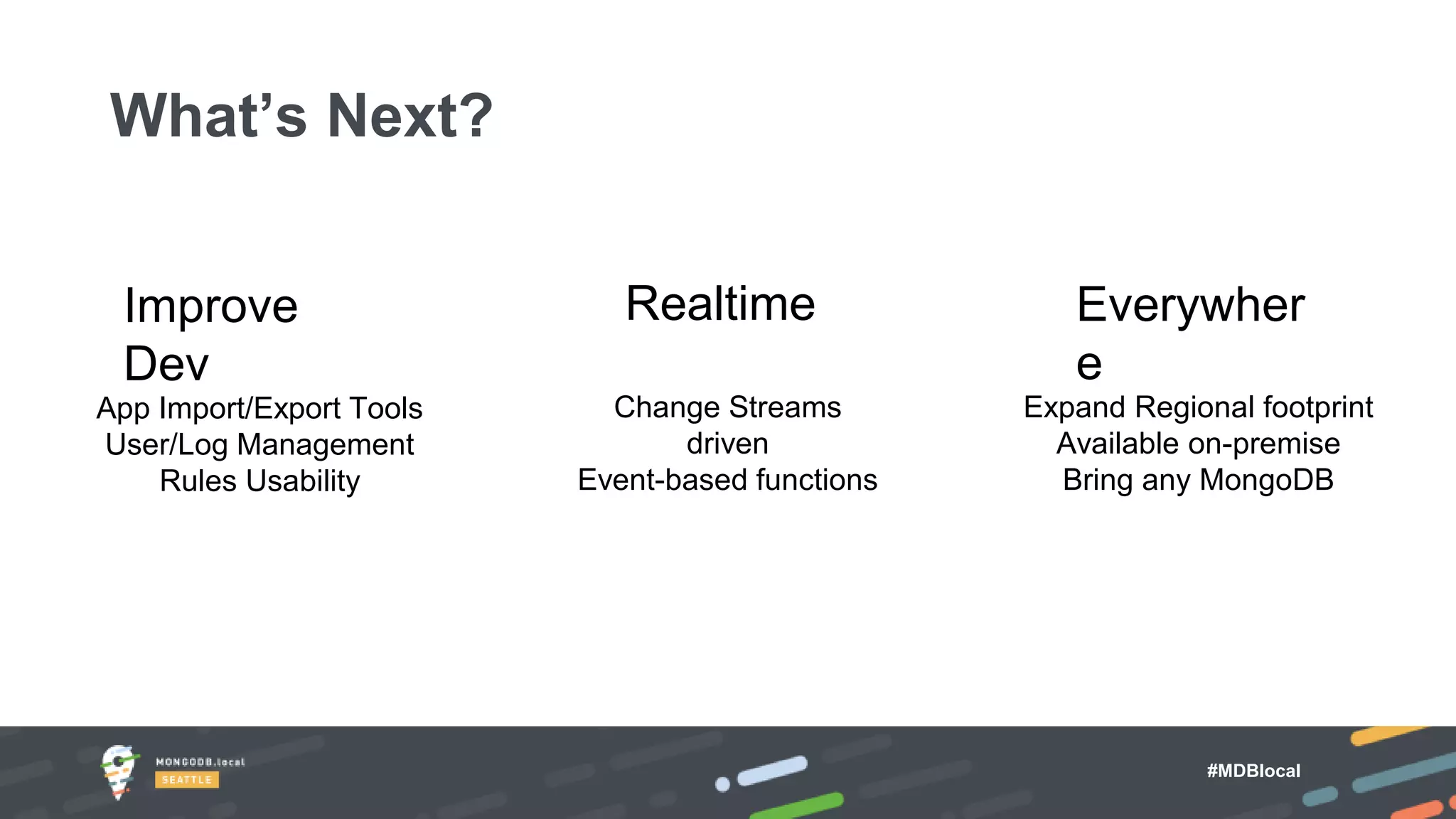 #MDBlocal
xx
Everywher
e
Expand Regional footprint
Available on-premise
Bring any MongoDB
Realtime
Change Streams
driven
Event-based functions
Improve
Dev
App Import/Export Tools
User/Log Management
Rules Usability
What’s Next?
 