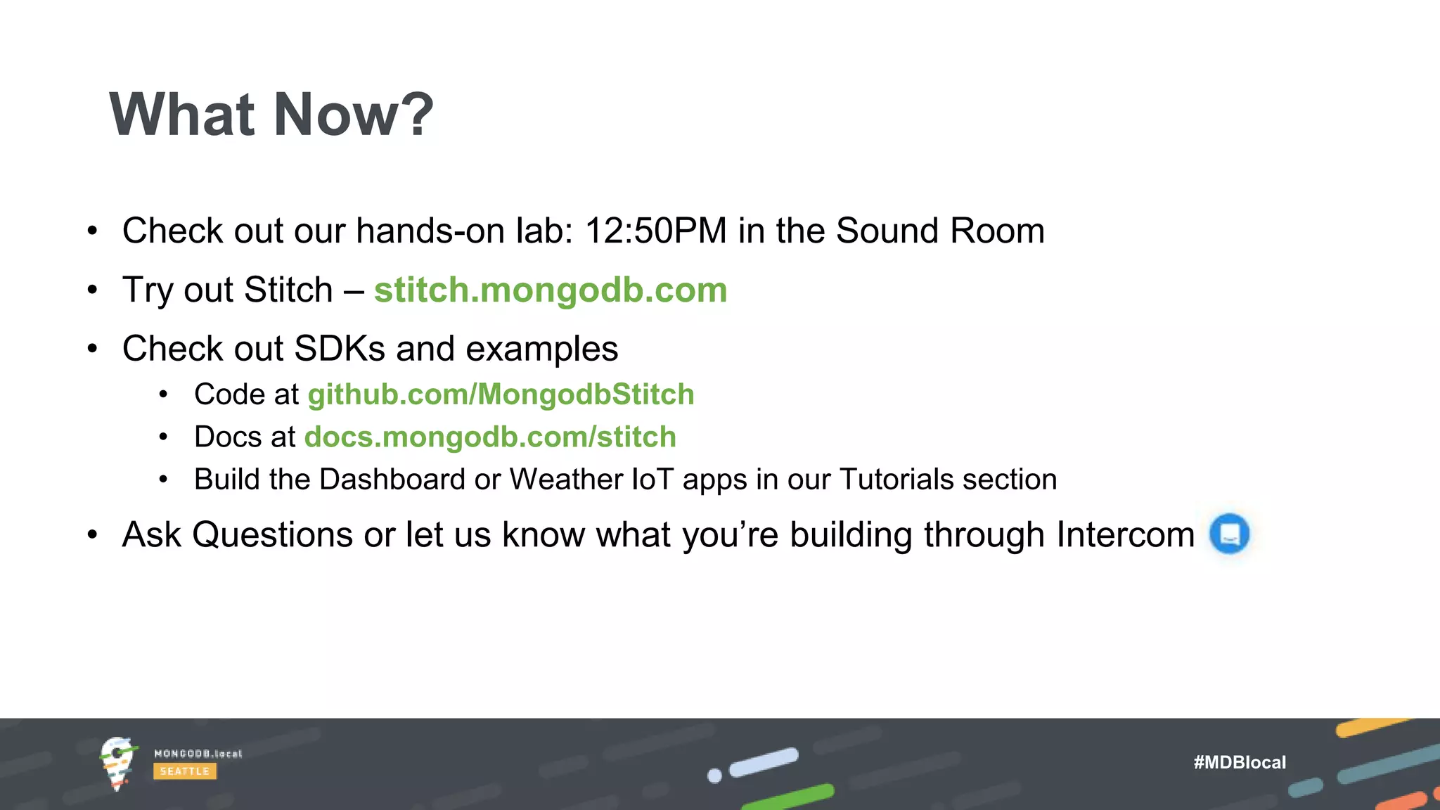 #MDBlocal
• Check out our hands-on lab: 12:50PM in the Sound Room
• Try out Stitch – stitch.mongodb.com
• Check out SDKs and examples
• Code at github.com/MongodbStitch
• Docs at docs.mongodb.com/stitch
• Build the Dashboard or Weather IoT apps in our Tutorials section
• Ask Questions or let us know what you’re building through Intercom
What Now?
 