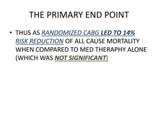 THE PRIMARY END POINT
• THUS AS RANDOMIZED CABG LED TO 14%
RISK REDUCTION OF ALL CAUSE MORTALITY
WHEN COMPARED TO MED THERAPHY ALONE
(WHICH WAS NOT SIGNIFICANT)
 