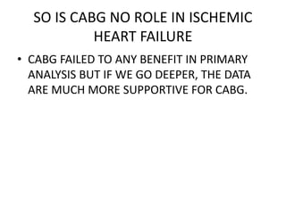 SO IS CABG NO ROLE IN ISCHEMIC
HEART FAILURE
• CABG FAILED TO ANY BENEFIT IN PRIMARY
ANALYSIS BUT IF WE GO DEEPER, THE DATA
ARE MUCH MORE SUPPORTIVE FOR CABG.
 