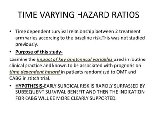 TIME VARYING HAZARD RATIOS
• Time dependent survival relationship between 2 treatment
arm varies according to the baseline risk.This was not studied
previously.
• Purpose of this study-
Examine the impact of key anatomical variables used in routine
clinical practice and known to be associated with prognosis on
time dependent hazard in patients randomized to OMT and
CABG in stitch trial.
• HYPOTHESIS-EARLY SURGICAL RISK IS RAPIDLY SURPASSED BY
SUBSEQUENT SURVIVAL BENEFIT AND THEN THE INDICATION
FOR CABG WILL BE MORE CLEARLY SUPPORTED.
 