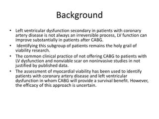 Background
• Left ventricular dysfunction secondary in patients with coronary
artery disease is not always an irreversible process, LV function can
improve substantially in patients after CABG.
• Identifying this subgroup of patients remains the holy grail of
viability research.
• The common clinical practice of not offering CABG to patients with
LV dysfunction and nonviable scar on noninvasive studies in not
justified by published data.
• The assessment of myocardial viability has been used to identify
patients with coronary artery disease and left ventricular
dysfunction in whom CABG will provide a survival benefit. However,
the efficacy of this approach is uncertain.
 