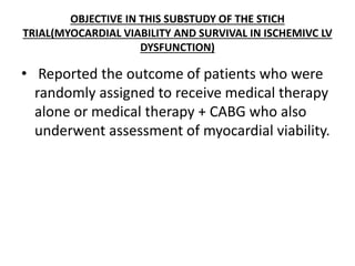 OBJECTIVE IN THIS SUBSTUDY OF THE STICH
TRIAL(MYOCARDIAL VIABILITY AND SURVIVAL IN ISCHEMIVC LV
DYSFUNCTION)
• Reported the outcome of patients who were
randomly assigned to receive medical therapy
alone or medical therapy + CABG who also
underwent assessment of myocardial viability.
 