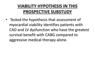 VIABILITY HYPOTHESIS IN THIS
PROSPECTIVE SUBSTUDY
• Tested the hypothesis that assessment of
myocardial viability identifies patients with
CAD and LV dysfunction who have the greatest
survival benefit with CABG compared to
aggressive medical therapy alone.
 