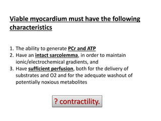 Viable myocardium must have the following
characteristics
1. The ability to generate PCr and ATP
2. Have an intact sarcolemma, in order to maintain
ionic/electrochemical gradients, and
3. Have sufficient perfusion, both for the delivery of
substrates and O2 and for the adequate washout of
potentially noxious metabolites
? contractility.
 