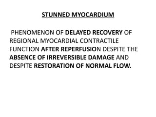 STUNNED MYOCARDIUM
PHENOMENON OF DELAYED RECOVERY OF
REGIONAL MYOCARDIAL CONTRACTILE
FUNCTION AFTER REPERFUSION DESPITE THE
ABSENCE OF IRREVERSIBLE DAMAGE AND
DESPITE RESTORATION OF NORMAL FLOW.
 