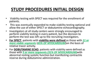 STUDY PROCEDURES INITIAL DESIGN
• Viability testing with SPECT was required for the enrollment of
patients.
• This was eventually expanded to make viability testing optional and
allow the use of either SPECT or dobutamine echocardiography.
• Investigators at all study centers were strongly encouraged to
perform viability testing in every patient, but the decision to
perform the test was left up to the recruiting investigators.
• For SPECT, patients with viability were defined as those with 11 or
more viable segments (65% OF MYOCARDIUM)on the basis of
relative tracer activity.
• For DOBUTAMINE ECHO, patients with viability were defined as
those with 5 or more segments (31% OF MYOCARDIUM)with
abnormal resting systolic function but manifesting contractile
reserve during dobutamine administration.
 