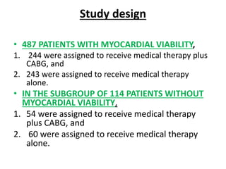 Study design
• 487 PATIENTS WITH MYOCARDIAL VIABILITY,
1. 244 were assigned to receive medical therapy plus
CABG, and
2. 243 were assigned to receive medical therapy
alone.
• IN THE SUBGROUP OF 114 PATIENTS WITHOUT
MYOCARDIAL VIABILITY,
1. 54 were assigned to receive medical therapy
plus CABG, and
2. 60 were assigned to receive medical therapy
alone.
 