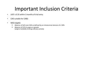 Important Inclusion Criteria
• LVEF ≤ 0.35 within 3 months of trial entry
• CAD suitable for CABG
• MED eligible
 Absence of left main CAD as defined by an intraluminal stenosis of ≥ 50%
 Absence of CCS III angina or greater
(angina markedly limiting ordinary activity)
 