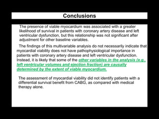 Conclusions
1. The presence of viable myocardium was associated with a greater
likelihood of survival in patients with coronary artery disease and left
ventricular dysfunction, but this relationship was not significant after
adjustment for other baseline variables.
• The findings of this multivariable analysis do not necessarily indicate that
myocardial viability does not have pathophysiological importance in
patients with coronary artery disease and left ventricular dysfunction.
Instead, it is likely that some of the other variables in the analysis (e.g.,
left ventricular volumes and ejection fraction) are causally
determined by the extent of viable myocardium.
• The assessment of myocardial viability did not identify patients with a
differential survival benefit from CABG, as compared with medical
therapy alone.
 