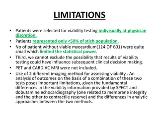 LIMITATIONS
• Patients were selected for viability testing indivisually at physician
discretion.
• Patients represented only <50% of stich population.
• No of patient without viable myocardium(114 OF 601) were quite
small which limited the statistical power.
• Third, we cannot exclude the possibility that results of viability
testing could have influence subsequent clinical decision making.
• PET and CARDIAC MRI were not included.
• Use of 2 different imaging method for assessing viability . An
analysis of outcomes on the basis of a combination of these two
tests poses important limitations, given the fundamental
differences in the viability information provided by SPECT and
dobutamine echocardiography (one related to membrane integrity
and the other to contractile reserve) and the differences in analytic
approaches between the two methods.
 