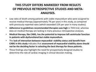 THIS STUDY DIFFERS MARKEDLY FROM RESULTS
OF PREVIOUS RETROSPECTIVE STUDIES AND META-
ANALYSES.
• Low rates of death among patients with viable myocardium who were assigned to
receive medical therapy (approximately 7% per year) in this study, as compared
with previously reported rates (which exceeded 15% per year in many studies).
• Adherence to guidelines-recommended therapies was high in THIS trial, whereas
data on medical therapy are lacking in many previous retrospective analyses.
• Medical therapy, like CABG, has the potential to improve left ventricular function
in patients with dysfunctional but viable myocardium.
• The lack of interaction between myocardial- viability status and benefit from
CABG in this study indicates that assessment of myocardial viability alone should
not be the deciding factor in selecting the best therapy for these patients.
• These findings also highlight the need for prospectively designed studies to
determine the role of cardiac imaging in clinical decision making.
 