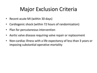 Major Exclusion Criteria
• Recent acute MI (within 30 days)
• Cardiogenic shock (within 72 hours of randomization)
• Plan for percutaneous intervention
• Aortic valve disease requiring valve repair or replacement
• Non-cardiac illness with a life expectancy of less than 3 years or
imposing substantial operative mortality
 