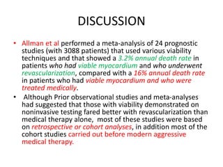 DISCUSSION
• Allman et al performed a meta-analysis of 24 prognostic
studies (with 3088 patients) that used various viability
techniques and that showed a 3.2% annual death rate in
patients who had viable myocardium and who underwent
revascularization, compared with a 16% annual death rate
in patients who had viable myocardium and who were
treated medically.
• Although Prior observational studies and meta-analyses
had suggested that those with viability demonstrated on
noninvasive testing fared better with revascularization than
medical therapy alone, most of these studies were based
on retrospective or cohort analyses, in addition most of the
cohort studies carried out before modern aggressive
medical therapy.
 