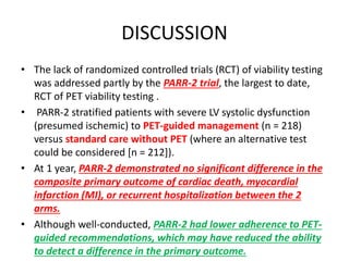 DISCUSSION
• The lack of randomized controlled trials (RCT) of viability testing
was addressed partly by the PARR-2 trial, the largest to date,
RCT of PET viability testing .
• PARR-2 stratified patients with severe LV systolic dysfunction
(presumed ischemic) to PET-guided management (n = 218)
versus standard care without PET (where an alternative test
could be considered [n = 212]).
• At 1 year, PARR-2 demonstrated no significant difference in the
composite primary outcome of cardiac death, myocardial
infarction (MI), or recurrent hospitalization between the 2
arms.
• Although well-conducted, PARR-2 had lower adherence to PET-
guided recommendations, which may have reduced the ability
to detect a difference in the primary outcome.
 