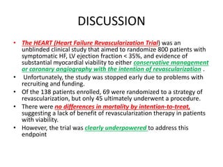 DISCUSSION
• The HEART (Heart Failure Revascularization Trial) was an
unblinded clinical study that aimed to randomize 800 patients with
symptomatic HF, LV ejection fraction < 35%, and evidence of
substantial myocardial viability to either conservative management
or coronary angiography with the intention of revascularization .
• Unfortunately, the study was stopped early due to problems with
recruiting and funding.
• Of the 138 patients enrolled, 69 were randomized to a strategy of
revascularization, but only 45 ultimately underwent a procedure.
• There were no differences in mortality by intention-to-treat,
suggesting a lack of benefit of revascularization therapy in patients
with viability.
• However, the trial was clearly underpowered to address this
endpoint
 