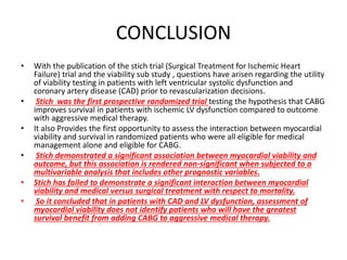 CONCLUSION
• With the publication of the stich trial (Surgical Treatment for Ischemic Heart
Failure) trial and the viability sub study , questions have arisen regarding the utility
of viability testing in patients with left ventricular systolic dysfunction and
coronary artery disease (CAD) prior to revascularization decisions.
• Stich was the first prospective randomized trial testing the hypothesis that CABG
improves survival in patients with ischemic LV dysfunction compared to outcome
with aggressive medical therapy.
• It also Provides the first opportunity to assess the interaction between myocardial
viability and survival in randomized patients who were all eligible for medical
management alone and eligible for CABG.
• Stich demonstrated a significant association between myocardial viability and
outcome, but this association is rendered non-significant when subjected to a
multivariable analysis that includes other prognostic variables.
• Stich has failed to demonstrate a significant interaction between myocardial
viability and medical versus surgical treatment with respect to mortality.
• So it concluded that in patients with CAD and LV dysfunction, assessment of
myocardial viability does not identify patients who will have the greatest
survival benefit from adding CABG to aggressive medical therapy.
 