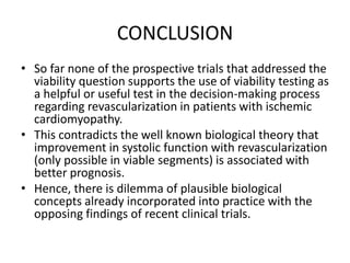 CONCLUSION
• So far none of the prospective trials that addressed the
viability question supports the use of viability testing as
a helpful or useful test in the decision-making process
regarding revascularization in patients with ischemic
cardiomyopathy.
• This contradicts the well known biological theory that
improvement in systolic function with revascularization
(only possible in viable segments) is associated with
better prognosis.
• Hence, there is dilemma of plausible biological
concepts already incorporated into practice with the
opposing findings of recent clinical trials.
 