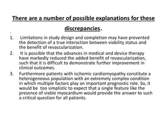 There are a number of possible explanations for these
discrepancies..
1. Limitations in study design and completion may have prevented
the detection of a true interaction between viability status and
the benefit of revascularization.
2. It is possible that the advances in medical and device therapy
have markedly reduced the added benefit of revascularization,
such that it is difficult to demonstrate further improvement in
clinical outcomes.
3. Furthermore patients with ischemic cardiomyopathy constitute a
heterogeneous population with an extremely complex condition
in which multiple factors play an important prognostic role. So, it
would be too simplistic to expect that a single feature like the
presence of viable myocardium would provide the answer to such
a critical question for all patients.
 