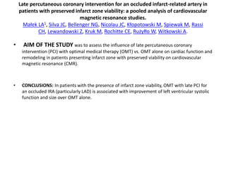 Late percutaneous coronary intervention for an occluded infarct-related artery in
patients with preserved infarct zone viability: a pooled analysis of cardiovascular
magnetic resonance studies.
Małek LA1, Silva JC, Bellenger NG, Nicolau JC, Kłopotowski M, Spiewak M, Rassi
CH, Lewandowski Z, Kruk M, Rochitte CE, Rużyłło W, Witkowski A.
• AIM OF THE STUDY was to assess the influence of late percutaneous coronary
intervention (PCI) with optimal medical therapy (OMT) vs. OMT alone on cardiac function and
remodeling in patients presenting infarct zone with preserved viability on cardiovascular
magnetic resonance (CMR).
• CONCLUSIONS: In patients with the presence of infarct zone viability, OMT with late PCI for
an occluded IRA (particularly LAD) is associated with improvement of left ventricular systolic
function and size over OMT alone.
 