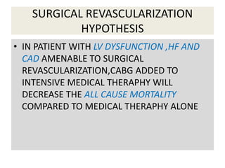 SURGICAL REVASCULARIZATION
HYPOTHESIS
• IN PATIENT WITH LV DYSFUNCTION ,HF AND
CAD AMENABLE TO SURGICAL
REVASCULARIZATION,CABG ADDED TO
INTENSIVE MEDICAL THERAPHY WILL
DECREASE THE ALL CAUSE MORTALITY
COMPARED TO MEDICAL THERAPHY ALONE
 