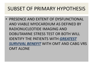 SUBSET OF PRIMARY HYPOTHESIS
• PRESENCE AND EXTENT OF DYSFUNCTIONAL
AND VIABLE MYOCARDIUM AS DEFINED BY
RADIONUCLEOTIDE IMAGING AND
DOBUTAMINE STRESS TEST OR BOTH WILL
IDENTIFY THE PATIENTS WITH GREATEST
SURVIVAL BENEFIT WITH OMT AND CABG VRS
OMT ALONE
 