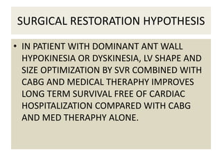SURGICAL RESTORATION HYPOTHESIS
• IN PATIENT WITH DOMINANT ANT WALL
HYPOKINESIA OR DYSKINESIA, LV SHAPE AND
SIZE OPTIMIZATION BY SVR COMBINED WITH
CABG AND MEDICAL THERAPHY IMPROVES
LONG TERM SURVIVAL FREE OF CARDIAC
HOSPITALIZATION COMPARED WITH CABG
AND MED THERAPHY ALONE.
 