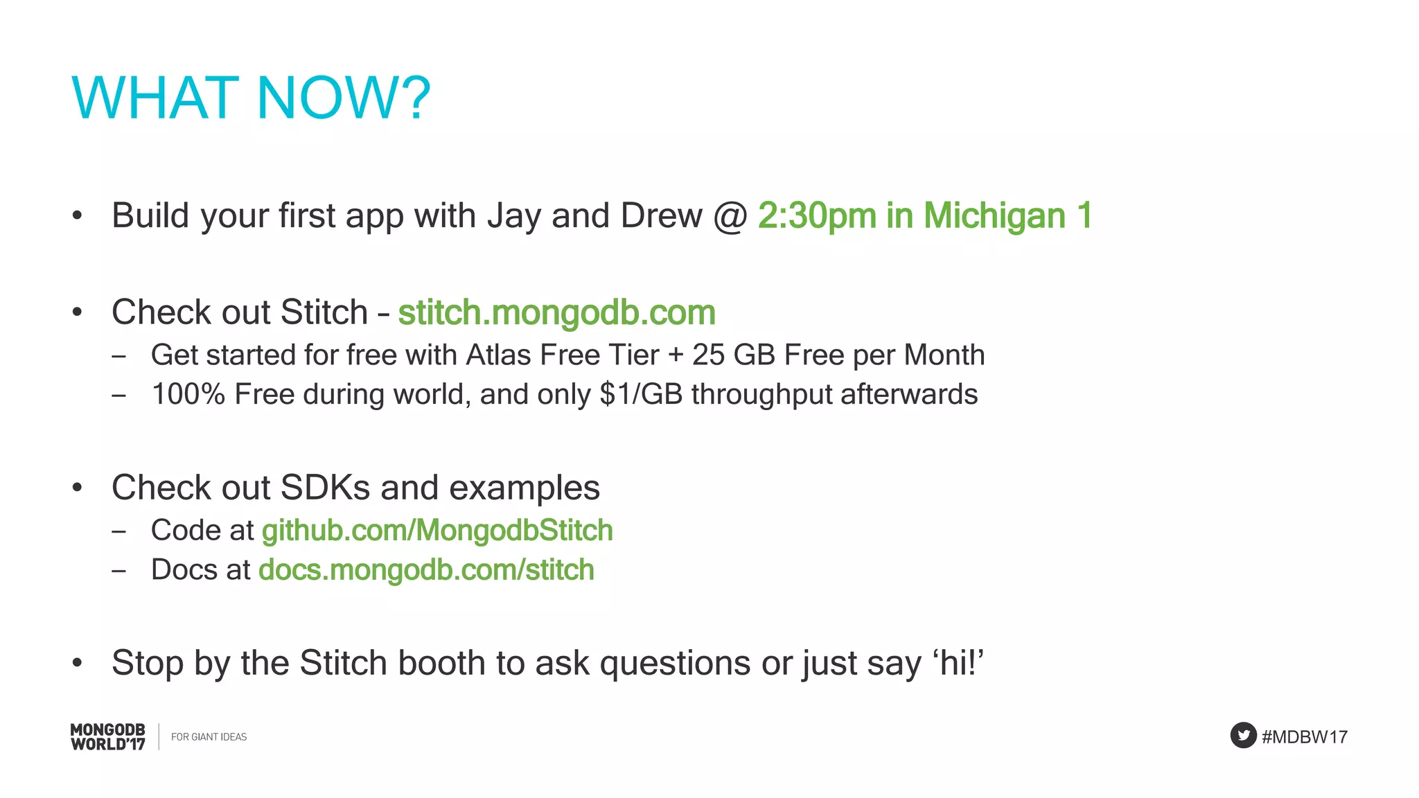 #MDBW17
WHAT NOW?
• Build your first app with Jay and Drew @ 2:30pm in Michigan 1
• Check out Stitch – stitch.mongodb.com
‒ Get started for free with Atlas Free Tier + 25 GB Free per Month
‒ 100% Free during world, and only $1/GB throughput afterwards
• Check out SDKs and examples
‒ Code at github.com/MongodbStitch
‒ Docs at docs.mongodb.com/stitch
• Stop by the Stitch booth to ask questions or just say ‘hi!’
 