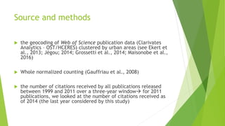 Source and methods
 the geocoding of Web of Science publication data (Clarivates
Analytics – OST/HCERES) clustered by urban areas (see Ekert et
al., 2013; Jégou; 2014; Grossetti et al., 2014; Maisonobe et al.,
2016)
 Whole normalized counting (Gauffriau et al., 2008)
 the number of citations received by all publications released
between 1999 and 2011 over a three-year window for 2011
publications, we looked at the number of citations received as
of 2014 (the last year considered by this study)
 