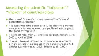 Measuring the scientific “influence”/
“impact” of countries/cities
 the ratio of “share of citations received” to “share of
publications produced”
 The closer this ratio becomes to 1, the closer the average
number of citations received by a published article gets to
the global average rate
 This global rate: from 3.7 citations per published article in
2000 to 4.44 in 2010
 It results from an increase in the number of references
per article, and of a decrease in the number of non-cited
articles (Larivière et al., 2009; Lozano et al., 2012)
 