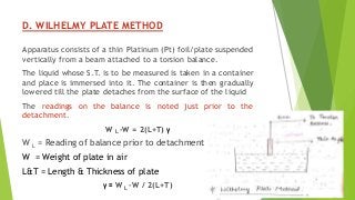 D. WILHELMY PLATE METHOD
Apparatus consists of a thin Platinum (Pt) foil/plate suspended
vertically from a beam attached to a torsion balance.
The liquid whose S.T. is to be measured is taken in a container
and place is immersed into it. The container is then gradually
lowered till the plate detaches from the surface of the liquid
The readings on the balance is noted just prior to the
detachment.
W L –W = 2(L+T) γ
W L = Reading of balance prior to detachment
W = Weight of plate in air
L&T = Length & Thickness of plate
γ = W L –W / 2(L+T)
 