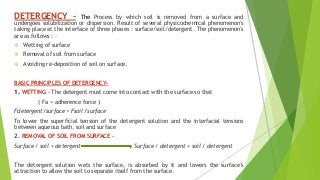 DETERGENCY – The Process by which soil is removed from a surface and
undergoes solubilization or dispersion. Result of several physicochemical phenomenon's
taking place at the interface of three phases : surface/soil/detergent. The phenomenon's
are as follows : –
 Wetting of surface
 Removal of soil from surface
 Avoiding re-deposition of soil on surface.
BASIC PRINCIPLES OF DETERGENCY-
1. WETTING - The detergent must come into contact with the surface so that
( Fa = adherence force )
Fdetergent/surface > Fsoil /surface
To lower the superficial tension of the detergent solution and the interfacial tensions
between aqueous bath, soil and surface
2. REMOVAL OF SOIL FROM SURFACE –
Surface / soil + detergent Surface / detergent + soil / detergent
The detergent solution wets the surface, is absorbed by it and lowers the surface’s
attraction to allow the soil to separate itself from the surface.
 
