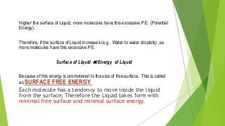 Higher the surface of Liquid, more molecules have this excessive P.E. (Potential
Energy).
Therefore, if the surface of Liquid increases (e.g.. Water to water droplets) ,so
more molecules have this excessive P.E.
Surface of Liquid ∝ Energy of Liquid
Because of this energy is promotional to the size of free surface.. This is called
as SURFACE FREE ENERGY.
Each molecule has a tendency to move inside the liquid
from the surface; Therefore the Liquid takes form with
minimal free surface and minimal surface energy.
 