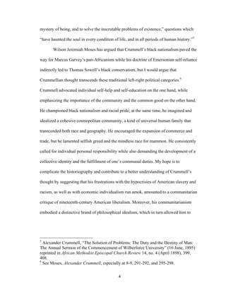 4
mystery of being, and to solve the inscrutable problems of existence,” questions which
“have haunted the soul in every condition of life, and in all periods of human history.”5
Wilson Jeremiah Moses has argued that Crummell’s black nationalism paved the
way for Marcus Garvey’s pan-Africanism while his doctrine of Emersonian self-reliance
indirectly led to Thomas Sowell’s black conservatism, but I would argue that
Crummellian thought transcends these traditional left-right political categories.6
Crummell advocated individual self-help and self-education on the one hand, while
emphasizing the importance of the community and the common good on the other hand.
He championed black nationalism and racial pride; at the same time, he imagined and
idealized a cohesive cosmopolitan community, a kind of universal human family that
transcended both race and geography. He encouraged the expansion of commerce and
trade, but he lamented selfish greed and the mindless race for mammon. He consistently
called for individual personal responsibility while also demanding the development of a
collective identity and the fulfillment of one’s communal duties. My hope is to
complicate the historiography and contribute to a better understanding of Crummell’s
thought by suggesting that his frustrations with the hypocrisies of American slavery and
racism, as well as with economic individualism run amok, amounted to a communitarian
critique of nineteenth-century American liberalism. Moreover, his communitarianism
embodied a distinctive brand of philosophical idealism, which in turn allowed him to
5
Alexander Crummell, “The Solution of Problems: The Duty and the Destiny of Man:
The Annual Sermon of the Commencement of Wilberforce University” (16 June, 1895)
reprinted in African Methodist Episcopal Church Review 14, no. 4 (April 1898), 399,
408.
6
See Moses, Alexander Crummell, especially at 8-9, 291-292, and 295-298.
 